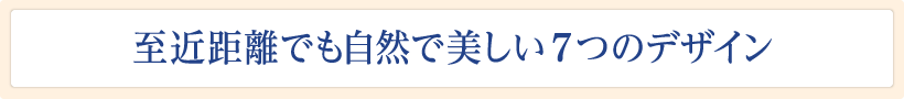 至近距離でも美しい5つのデザイン