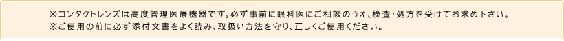 ※コンタクトレンズは高度管理医療機器です。必ず事前に眼科医にご相談のうえ、検査・処方を受けてお求め下さい。※ご使用の前に必ず添付文書をよく読み、取扱い方法を守り、正しくご使用ください。