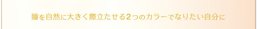 瞳を自然に大きく際立たせる2つのカラーでなりたい自分に