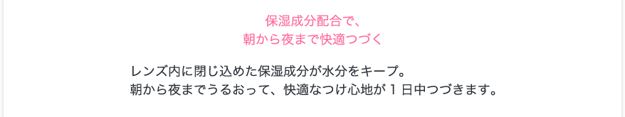 保湿成分配合で、朝から夜まで快適つづく。レンズ内に閉じ込めた保湿成分が水分をキープ。朝から夜までうるおって、快適なつけ心地が1日中つづきます。