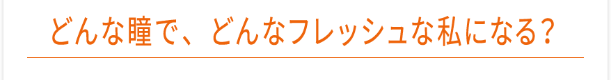 どんな瞳で、どんなフレッシュな私になる？