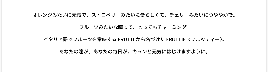 オレンジみたいに元気で、ストロベリーみたいに愛らしくて、チェリーみたいにつややかで。フルーツみたいな瞳って、とってもチャーミング。イタリア語でフルーツを意味するFRUTTIから名づけたFRUTTIE〈フルッティー〉。あなたの瞳が、あなたの毎日が、キュンと元気にはじけますように。