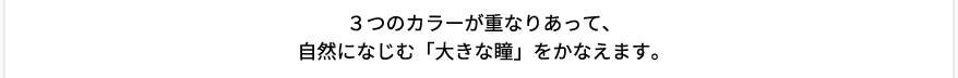 3つのカラーが重なりあって、自然になじむ「大きな瞳」をかなえます。