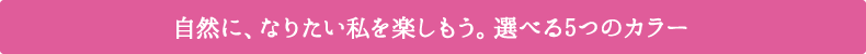 自然に、なりたい私を楽しもう。選べる5つのカラー