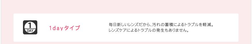 1dayタイプ 毎日新しいレンズだから、汚れの蓄積によるトラブルを軽減。レンズケアによるトラブルの発生もありません。