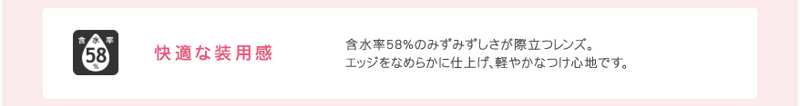 快適な装用感 含水率58％のみずみずしさが際立つレンズ。エッジをなめらかに仕上げ、軽やかなつけ心地です。