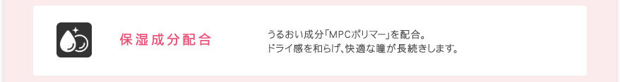 保湿成分配合 うるおい成分「MPCポリマー」を配合。ドライ感を和らげ、快適な瞳が長続きします。