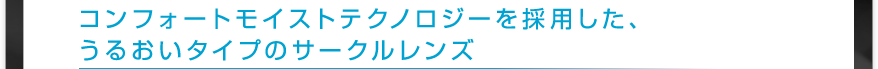 コンフォートモイストテクノロジーを採用した、
　　うるおいタイプのサークルレンズ