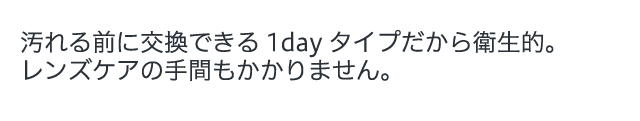 汚れる前に交換できる1dayタイプだから衛生的。レンズケアの手間もかかりません。