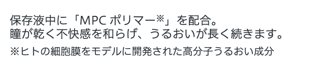 保存液中に「MPCポリマー」を配合。瞳が乾く不快感を和らげ、うるおいが長く続きます。