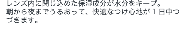 レンズ内に閉じ込めた保湿成分が水分をキープ。朝から夜までうるおって、快適なつけ心地が1日中つづきます。