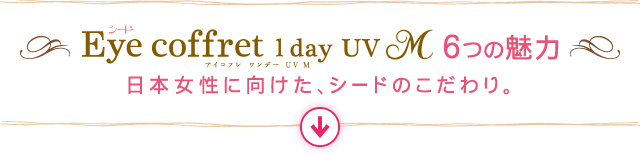 Eye coffret 1day UV 6つの魅力 - 日本女性に向けた、シードのこだわり。