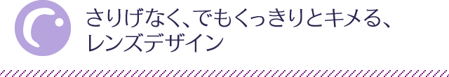 さりげなく、でもくっきりとキメる、レンズデザイン