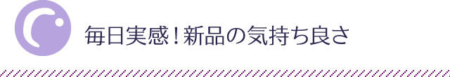 毎日実感！新品の気持ち良さ