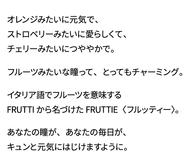 オレンジみたいに元気で、ストロベリーみたいに愛らしくて、チェリーみたいにつややかで。フルーツみたいな瞳って、とってもチャーミング。イタリア語でフルーツを意味するFRUTTIから名づけたFRUTTIE〈フルッティー〉。あなたの瞳が、あなたの毎日が、キュンと元気にはじけますように。