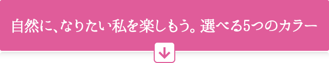自然に、なりたい私を楽しもう。選べる5つのカラー
