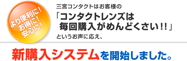 より便利に！お得に！安心に！三宮コンタクトはお客様の「コンタクトレンズは毎回購入がめんどくさい」というお声に答え、新システムを開始しました。