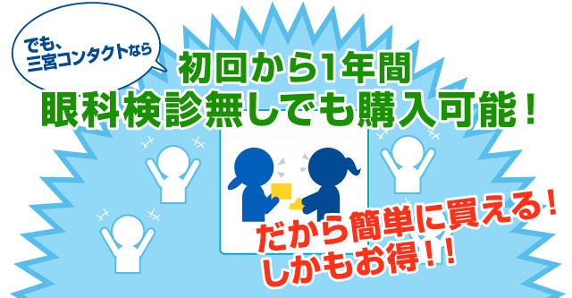 でも、三宮コンタクトなら、初回から1年間眼科検診無しでも購入可能！だから簡単に買える！しかもお得！